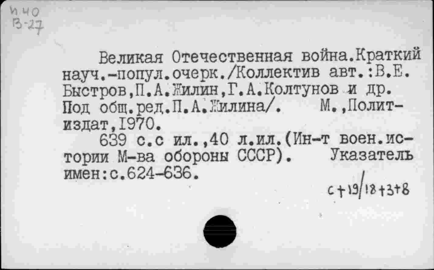 ﻿И чо Ъ-2^
Великая Отечественная война.Краткий науч.-попул.очерк./Коллектив авт.:В.Е. Быстров,П.А.Жилин,Г.А.Колтунов и др. Под общ.ред.П.А.Жилина/.	М..Полит-
издат, 1970.
639 с.с ил.,40 л.ил.(Ин-т воен.истории М-ва обороны СССР). Указатель имен:с.624-636.	/
с-V ^Э/!В